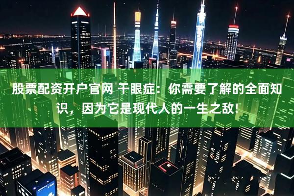 股票配资开户官网 干眼症：你需要了解的全面知识，因为它是现代人的一生之敌!