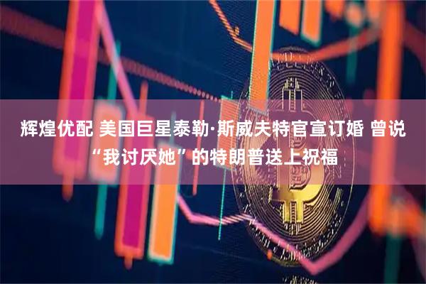 辉煌优配 美国巨星泰勒·斯威夫特官宣订婚 曾说“我讨厌她”的特朗普送上祝福