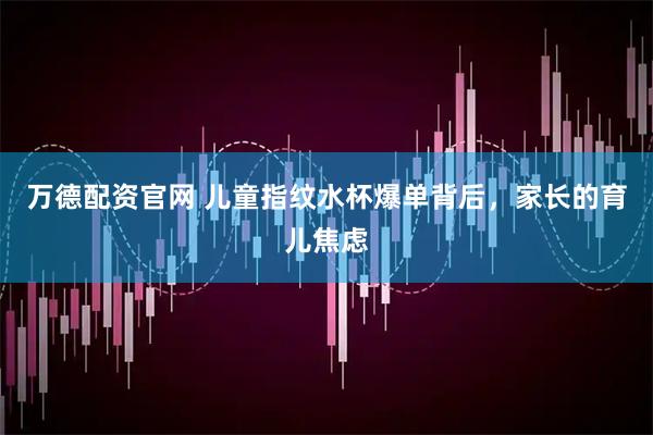 万德配资官网 儿童指纹水杯爆单背后，家长的育儿焦虑