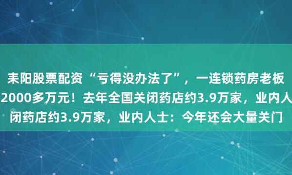 耒阳股票配资 “亏得没办法了”，一连锁药房老板自述：忙活一年净亏了2000多万元！去年全国关闭药店约3.9万家，业内人士：今年还会大量关门