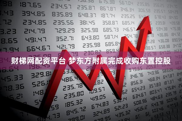 财梯网配资平台 梦东方附属完成收购东置控股