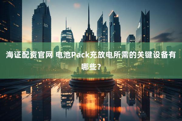 海证配资官网 电池Pack充放电所需的关键设备有哪些？